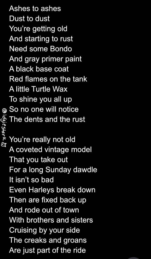 A Birthday Poem: Ashes to ashes,  Dust to dust,  You’re getting old,  And starting to rust, Need some Bondo, And gray primer paint,  A black base coat, Red flames on the tank, A little Turtle Wax, To shine you all up, So no one will notice,  The dents and the rust,  You’re really not old, A coveted vintage model,  That you take out, For a long Sunday dawdle, It isn’t so bad, Even Harleys break down, Then are fixed back up, And rode out of town, With brothers and sisters, Cruising by your side, The creaks and groans, Are just part of the ride